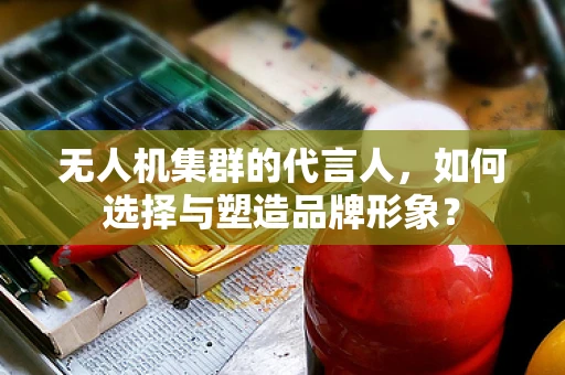 无人机集群的代言人，如何选择与塑造品牌形象？