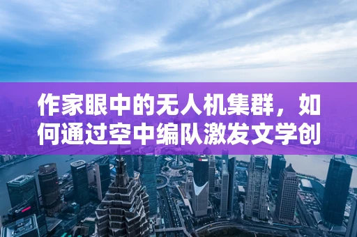 作家眼中的无人机集群，如何通过空中编队激发文学创作的新灵感？