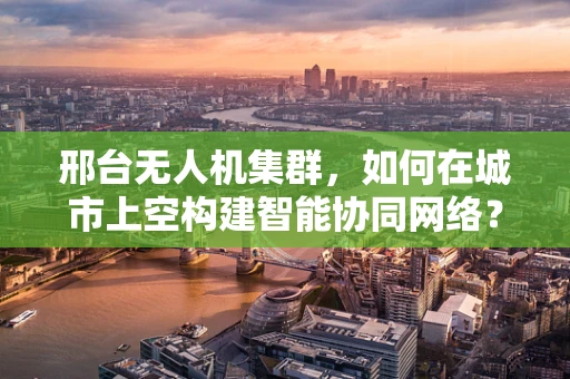 邢台无人机集群，如何在城市上空构建智能协同网络？