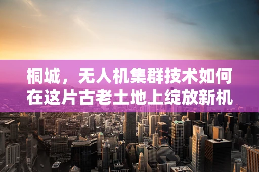 桐城，无人机集群技术如何在这片古老土地上绽放新机？