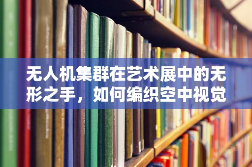 无人机集群在艺术展中的无形之手，如何编织空中视觉盛宴？