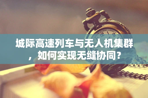 城际高速列车与无人机集群，如何实现无缝协同？