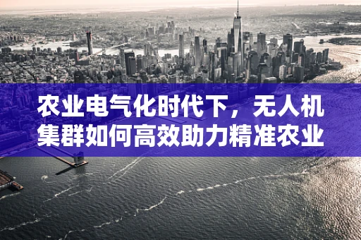 农业电气化时代下，无人机集群如何高效助力精准农业？