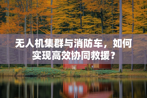 无人机集群与消防车，如何实现高效协同救援？