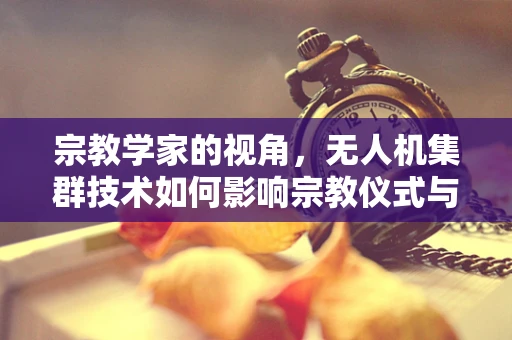 宗教学家的视角，无人机集群技术如何影响宗教仪式与信仰空间？
