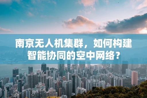 南京无人机集群，如何构建智能协同的空中网络？