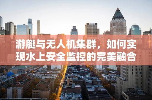 游艇与无人机集群，如何实现水上安全监控的完美融合？