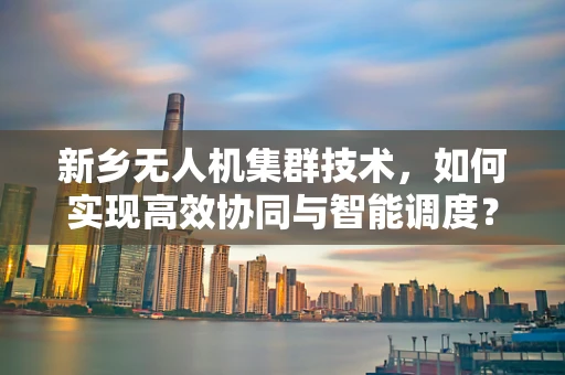 新乡无人机集群技术，如何实现高效协同与智能调度？