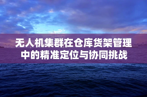 无人机集群在仓库货架管理中的精准定位与协同挑战