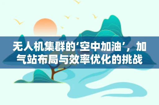 无人机集群的‘空中加油’，加气站布局与效率优化的挑战
