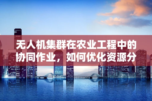 无人机集群在农业工程中的协同作业，如何优化资源分配与效率？