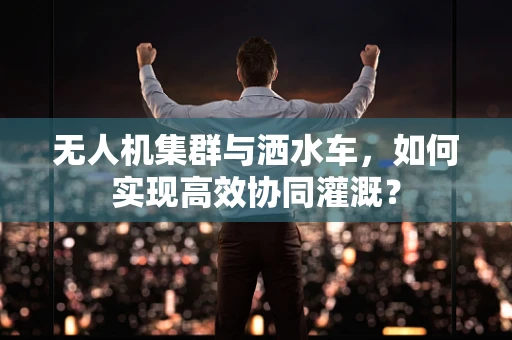 无人机集群与洒水车，如何实现高效协同灌溉？
