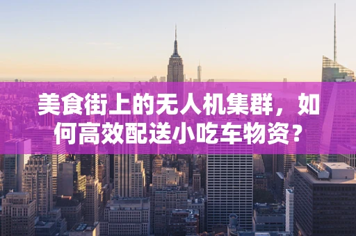 美食街上的无人机集群，如何高效配送小吃车物资？