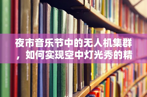 夜市音乐节中的无人机集群，如何实现空中灯光秀的精准控制？
