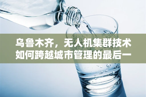 乌鲁木齐，无人机集群技术如何跨越城市管理的最后一公里？