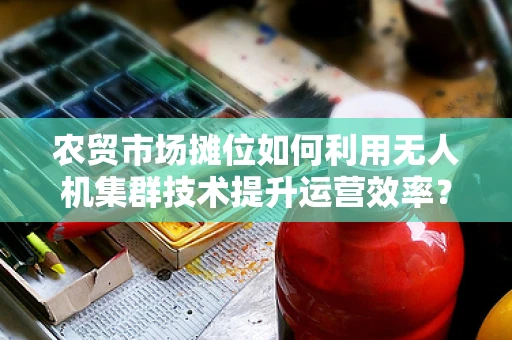 农贸市场摊位如何利用无人机集群技术提升运营效率？