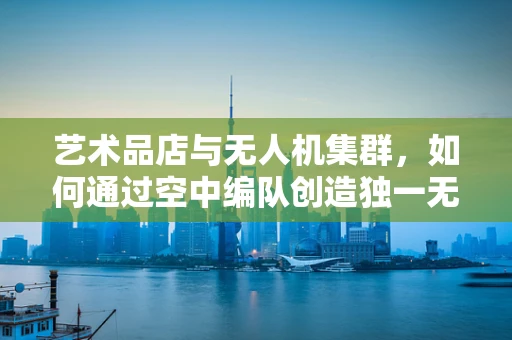 艺术品店与无人机集群，如何通过空中编队创造独一无二的展示体验？