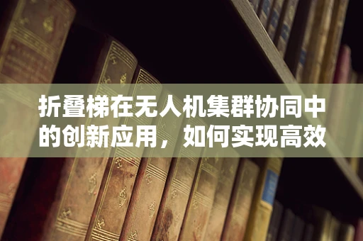 折叠梯在无人机集群协同中的创新应用，如何实现高效部署与回收？