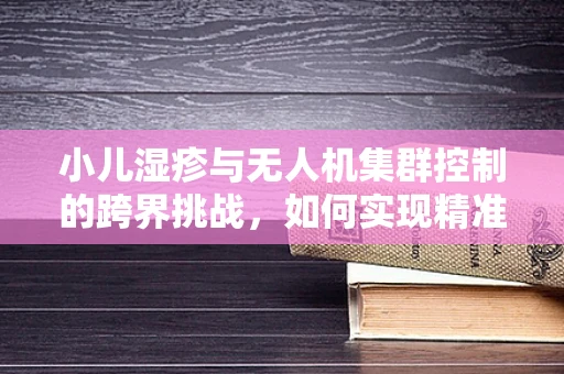小儿湿疹与无人机集群控制的跨界挑战，如何实现精准飞行与舒适护理的双重飞跃？