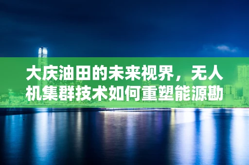 大庆油田的未来视界，无人机集群技术如何重塑能源勘探新格局？