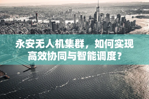 永安无人机集群，如何实现高效协同与智能调度？