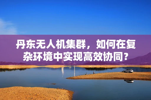 丹东无人机集群，如何在复杂环境中实现高效协同？