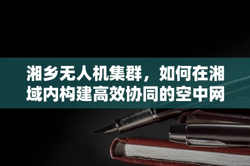 湘乡无人机集群，如何在湘域内构建高效协同的空中网络？