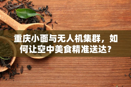重庆小面与无人机集群，如何让空中美食精准送达？