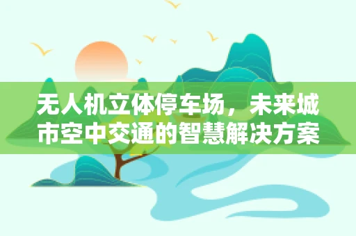 无人机立体停车场，未来城市空中交通的智慧解决方案？