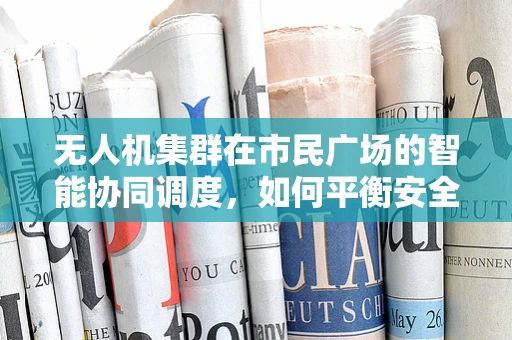 无人机集群在市民广场的智能协同调度，如何平衡安全与效率？