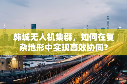 韩城无人机集群，如何在复杂地形中实现高效协同？