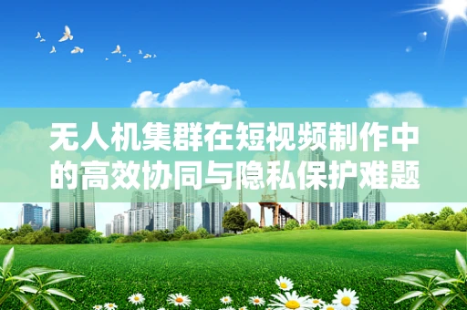 无人机集群在短视频制作中的高效协同与隐私保护难题