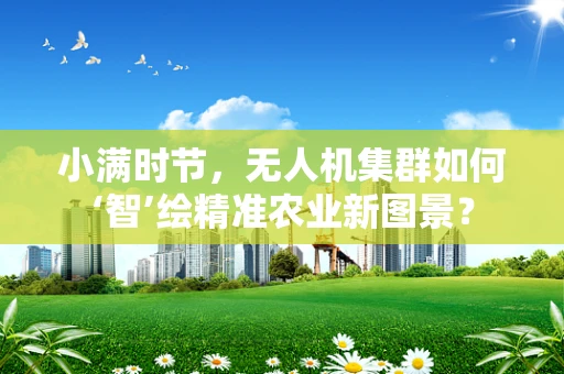 小满时节，无人机集群如何‘智’绘精准农业新图景？