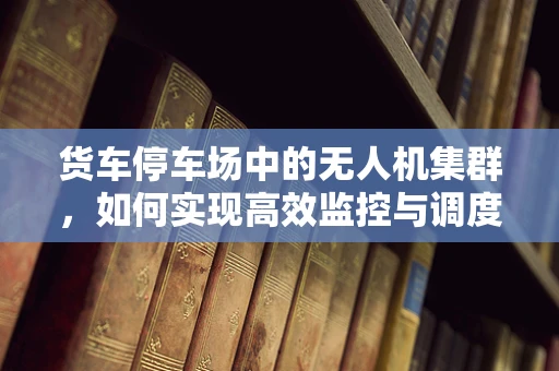 货车停车场中的无人机集群，如何实现高效监控与调度？