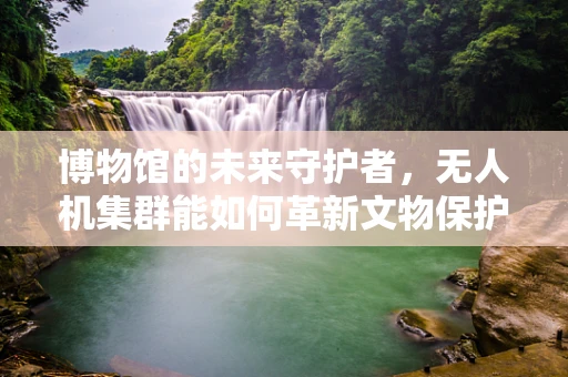 博物馆的未来守护者，无人机集群能如何革新文物保护？