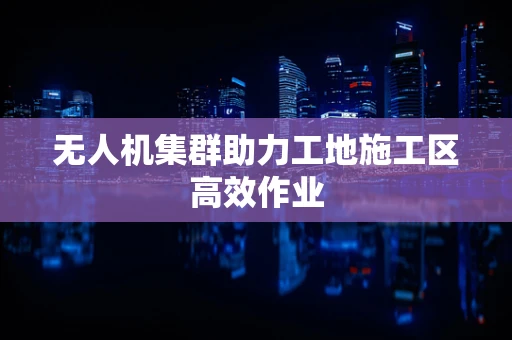 无人机集群助力工地施工区高效作业