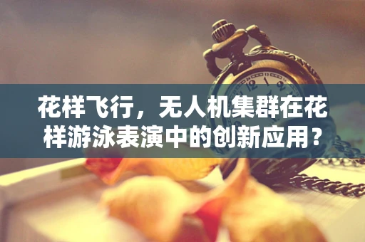 花样飞行，无人机集群在花样游泳表演中的创新应用？