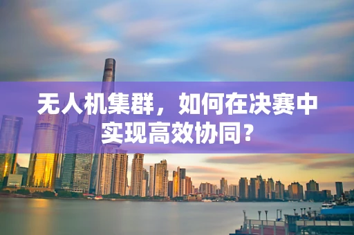 无人机集群，如何在决赛中实现高效协同？