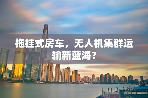 拖挂式房车，无人机集群运输新蓝海？
