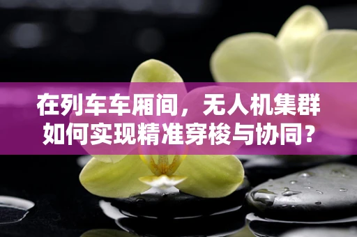 在列车车厢间，无人机集群如何实现精准穿梭与协同？