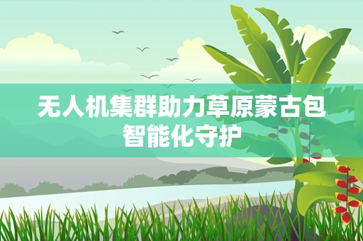 无人机集群助力草原蒙古包智能化守护