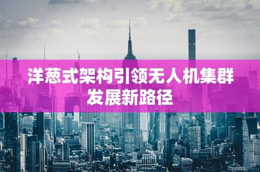 洋葱式架构引领无人机集群发展新路径