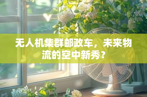 无人机集群邮政车，未来物流的空中新秀？
