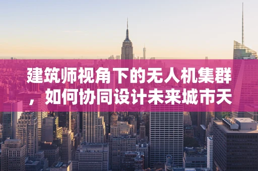 建筑师视角下的无人机集群，如何协同设计未来城市天际线？
