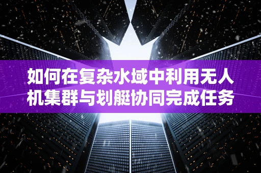 如何在复杂水域中利用无人机集群与划艇协同完成任务？