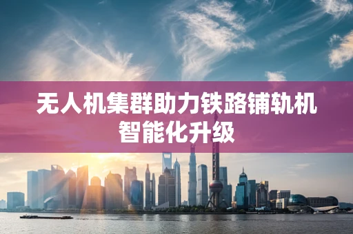 无人机集群助力铁路铺轨机智能化升级