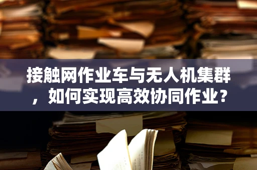 接触网作业车与无人机集群，如何实现高效协同作业？