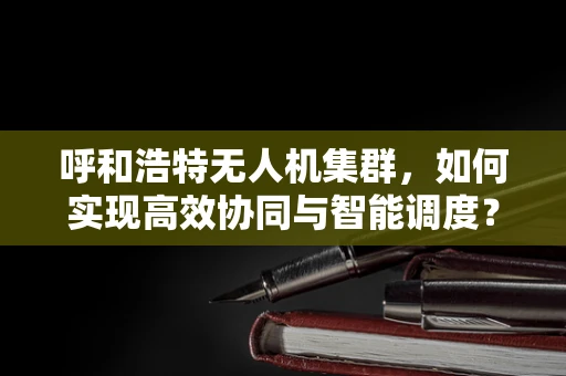 呼和浩特无人机集群，如何实现高效协同与智能调度？