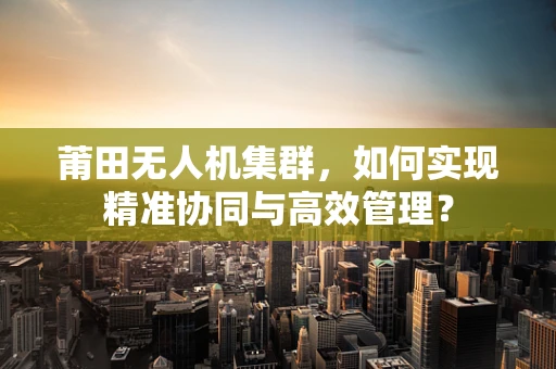 莆田无人机集群，如何实现精准协同与高效管理？