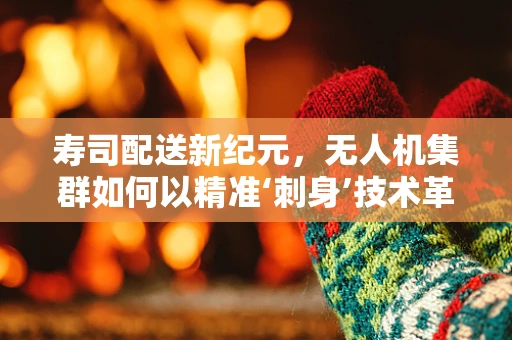 寿司配送新纪元，无人机集群如何以精准‘刺身’技术革新美食送达？